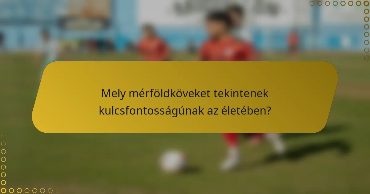 Mely mérföldköveket tekintenek kulcsfontosságúnak az életében?